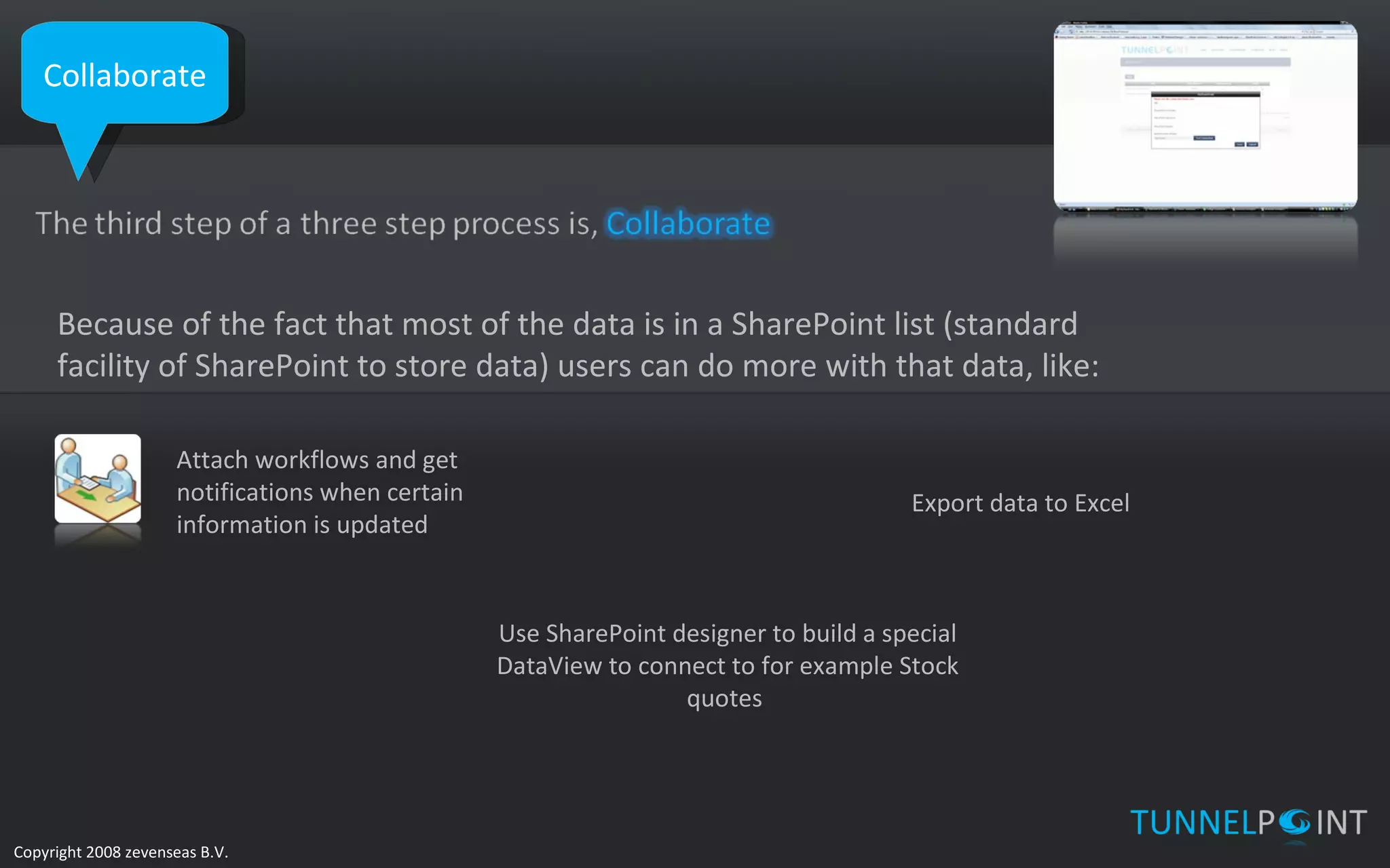 Collaborate Because of the fact that most of the data is in a SharePoint list (standard facility of SharePoint to store data) users can do more with that data, like: Attach workflows and get notifications when certain information is updated Export data to Excel Use SharePoint designer to build a special DataView to connect to for example Stock quotes  