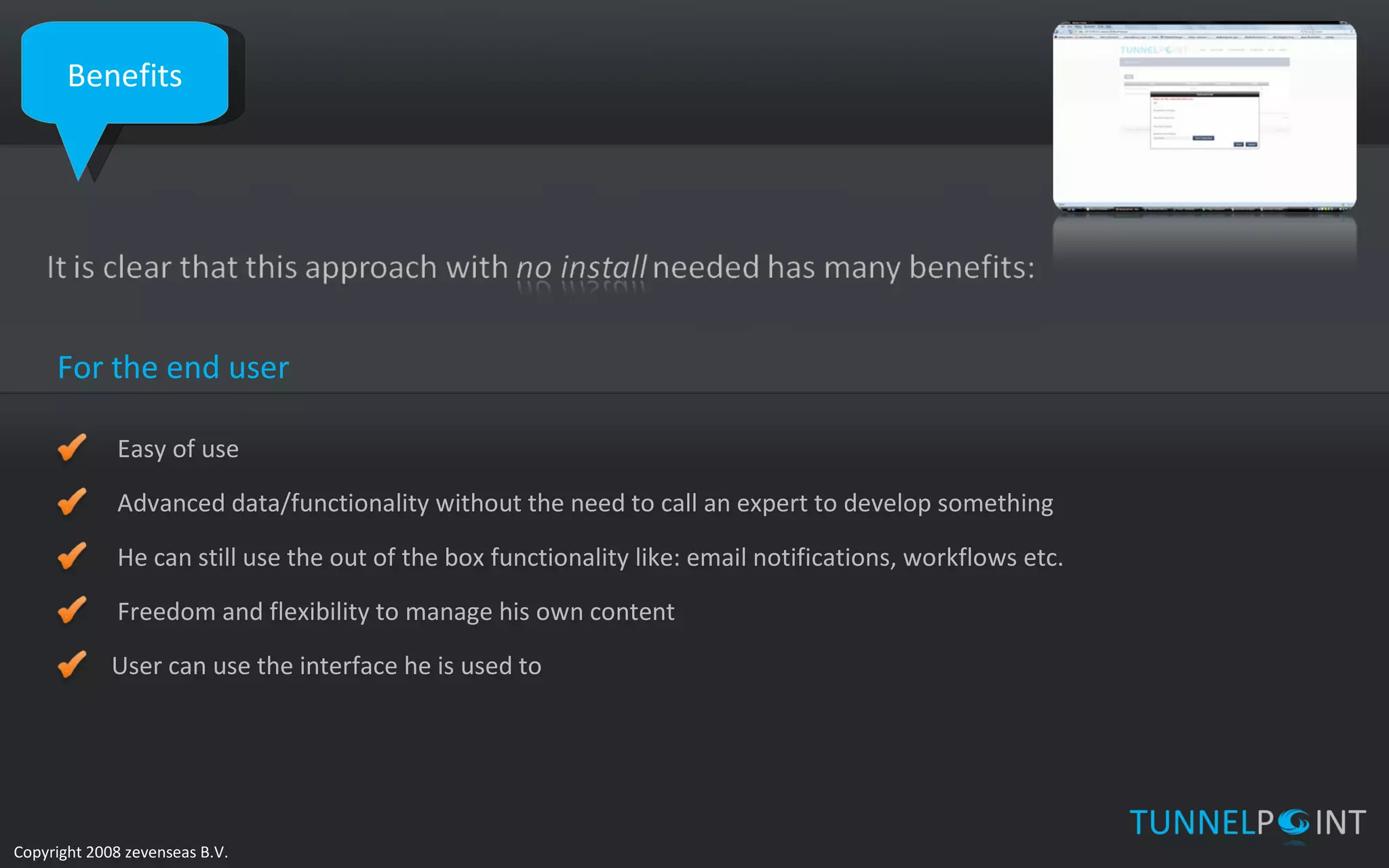 Benefits For the end user Easy of use Advanced data/functionality without the need to call an expert to develop something He can still use the out of the box functionality like: email notifications, workflows etc. Freedom and flexibility to manage his own content User can use the interface he is used to 