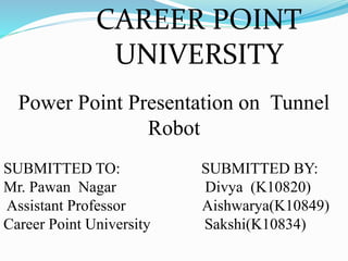 CAREER POINT
UNIVERSITY
Power Point Presentation on Tunnel
Robot
SUBMITTED TO: SUBMITTED BY:
Mr. Pawan Nagar Divya (K10820)
Assistant Professor Aishwarya(K10849)
Career Point University Sakshi(K10834)
 
