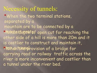 Necessity of tunnels:
*When the two terminal stations,
separated by a
mountain are to be connected by a
shortest route.*When depth of open cut for reaching the
other side of a hill is more than 20m and it
is costlier to construct and maintain it,
than a tunnel.*When the provision of a bridge for
carrying road or railway traffic across the
river is more inconvenient and costlier than
a tunnel under the river bed.
 