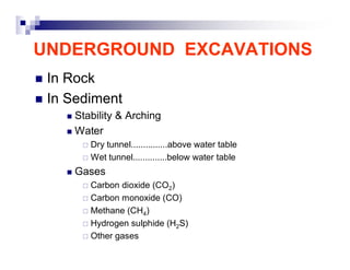 UNDERGROUND EXCAVATIONS 
„ In Rock 
„ In Sediment 
„ Stability & Arching 
„ Water 
… Dry tunnel...............above water table 
… Wet tunnel..............below water table 
„ Gases 
… Carbon dioxide (CO2) 
… Carbon monoxide (CO) 
… Methane (CH4) 
… Hydrogen sulphide (H2S) 
… Other gases 
 