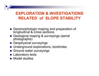 EXPLORATION & INVESTIGATIONS 
RELATED of SLOPE STABILITY 
„ Geomorphologic maping and preparation of 
longitudinal & cross sections 
„ Geological maping & surveyings (aerial 
photographs) 
„ Geophysical surveyings 
„ Underground explorations, boreholes 
„ Ground water surveyings 
„ Laboratory tests 
„ Model studies 
 