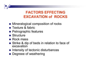 FACTORS EFFECTING 
EXCAVATION of ROCKS 
„ Mineralogical composition of rocks 
„ Texture & fabric 
„ Petrographic features 
„ Structure 
„ Rock mass 
„ Strike & dip of beds in relation to face of 
excavation 
„ Intensity of tectonic disturbances 
„ Degreee of weathering 
 