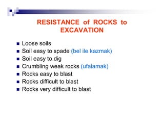 RESISTANCE of ROCKS to 
EXCAVATION 
„ Loose soils 
„ Soil easy to spade (bel ile kazmak) 
„ Soil easy to dig 
„ Crumbling weak rocks (ufalamak) 
„ Rocks easy to blast 
„ Rocks difficult to blast 
„ Rocks very difficult to blast 
 