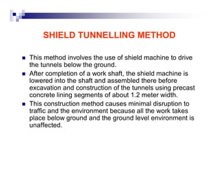 SHIELD TUNNELLING METHOD 
„ This method involves the use of shield machine to drive 
the tunnels below the ground. 
„ After completion of a work shaft, the shield machine is 
lowered into the shaft and assembled there before 
excavation and construction of the tunnels using precast 
concrete lining segments of about 1.2 meter width. 
„ This construction method causes minimal disruption to 
traffic and the environment because all the work takes 
place below ground and the ground level environment is 
unaffected. 
 