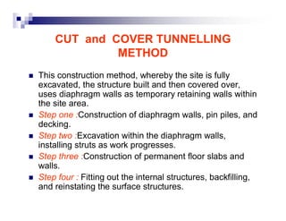 CUT and COVER TUNNELLING 
METHOD 
„ This construction method, whereby the site is fully 
excavated, the structure built and then covered over, 
uses diaphragm walls as temporary retaining walls within 
the site area. 
„ Step one :Construction of diaphragm walls, pin piles, and 
decking. 
„ Step two :Excavation within the diaphragm walls, 
installing struts as work progresses. 
„ Step three :Construction of permanent floor slabs and 
walls. 
„ Step four : Fitting out the internal structures, backfilling, 
and reinstating the surface structures. 
 