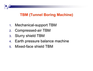 TBM (Tunnel Boring Machine) 
1. Mechanical-support TBM 
2. Compressed-air TBM 
3. Slurry shield TBM 
4. Earth pressure balance machine 
5. Mixed-face shield TBM 
 