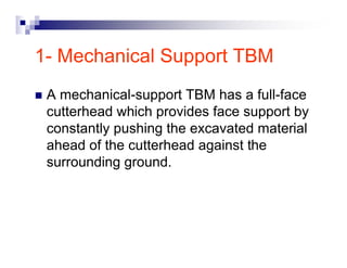 1- Mechanical Support TBM 
„ A mechanical-support TBM has a full-face 
cutterhead which provides face support by 
constantly pushing the excavated material 
ahead of the cutterhead against the 
surrounding ground. 
 