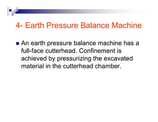 4- Earth Pressure Balance Machine 
„ An earth pressure balance machine has a 
full-face cutterhead. Confinement is 
achieved by pressurizing the excavated 
material in the cutterhead chamber. 
 
