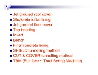 „ Jet grouted roof cover 
„ Shotcrete initial lining 
„ Jet grouted floor cover 
„ Top heading 
„ Invert 
„ Bench 
„ Final concrete lining 
„ SHIELD tunnelling method 
„ CUT & COVER tunnelling method 
„ TBM (Full face ~ Total Boring Machine) 
 