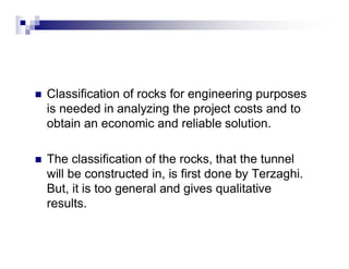 „ Classification of rocks for engineering purposes 
is needed in analyzing the project costs and to 
obtain an economic and reliable solution. 
„ The classification of the rocks, that the tunnel 
will be constructed in, is first done by Terzaghi. 
But, it is too general and gives qualitative 
results. 
 