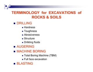 TERMINOLOGY for EXCAVATIONS of 
ROCKS & SOILS 
„ DRILLING 
„ Hardness 
„ Toughness 
„ Abrasiveness 
„ Structure 
„ Drilkling fluids 
„ AUGERING 
„ MACHINE BORING 
„ Total Boring Machine (TBM) 
„ Full face excavation 
„ BLASTING 
 