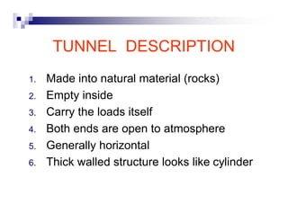 TUNNEL DESCRIPTION 
1. Made into natural material (rocks) 
2. Empty inside 
3. Carry the loads itself 
4. Both ends are open to atmosphere 
5. Generally horizontal 
6. Thick walled structure looks like cylinder 
 