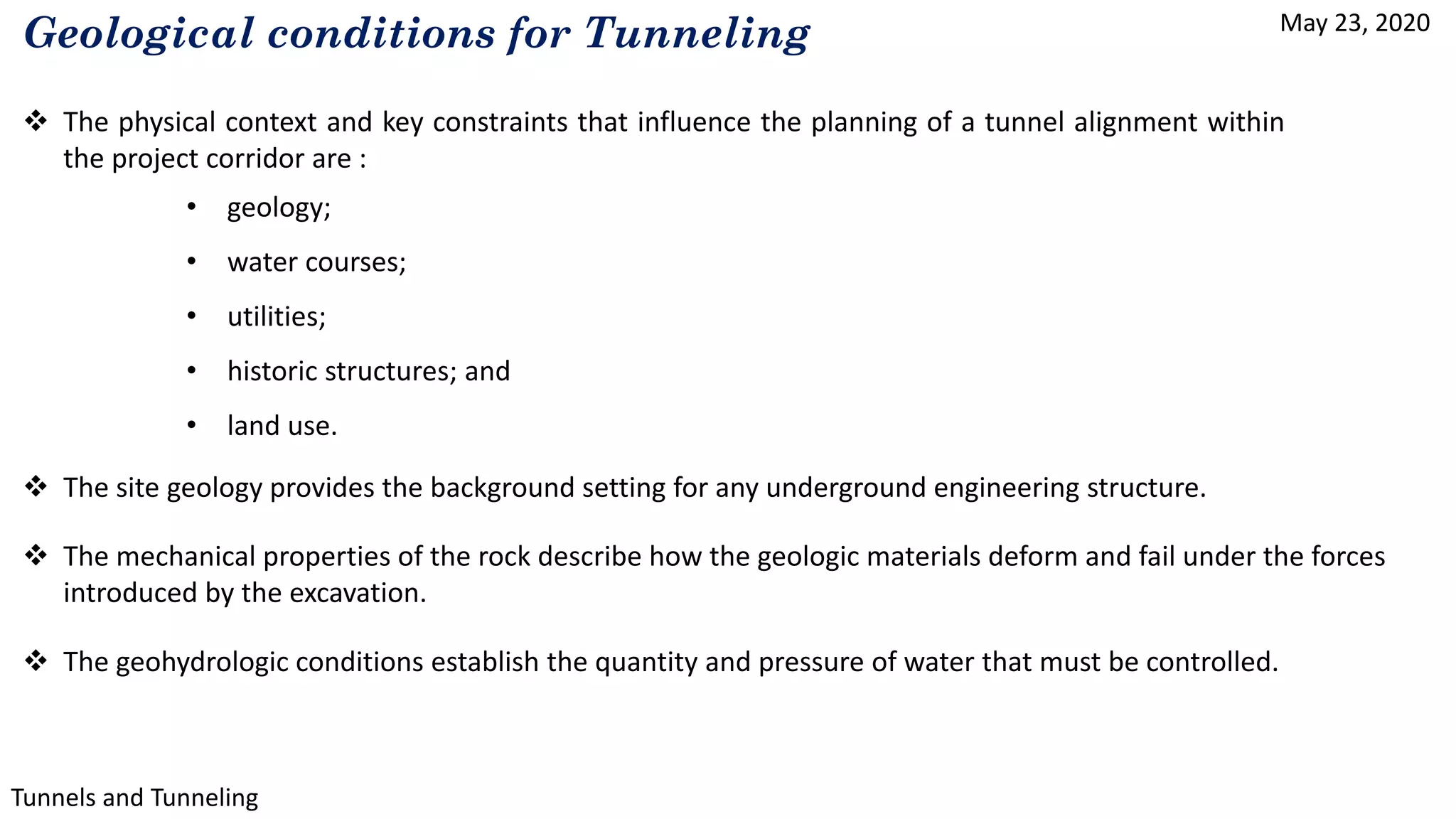 May 23, 2020
Tunnels and Tunneling
Geological conditions for Tunneling
 The physical context and key constraints that influence the planning of a tunnel alignment within
the project corridor are :
• geology;
• water courses;
• utilities;
• historic structures; and
• land use.
 The site geology provides the background setting for any underground engineering structure.
 The mechanical properties of the rock describe how the geologic materials deform and fail under the forces
introduced by the excavation.
 The geohydrologic conditions establish the quantity and pressure of water that must be controlled.
 