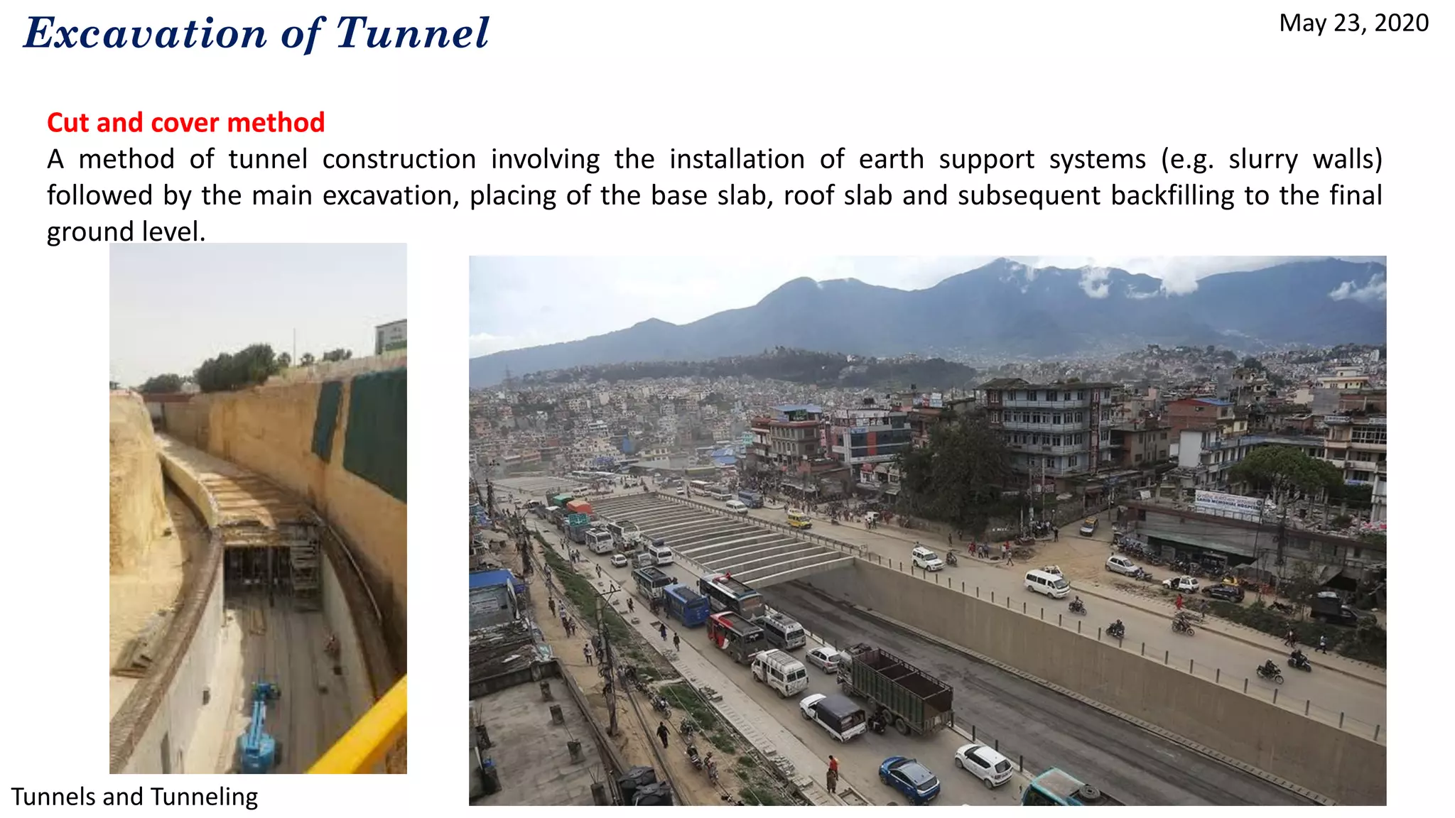 May 23, 2020
Tunnels and Tunneling
Excavation of Tunnel
Cut and cover method
A method of tunnel construction involving the installation of earth support systems (e.g. slurry walls)
followed by the main excavation, placing of the base slab, roof slab and subsequent backfilling to the final
ground level.
 