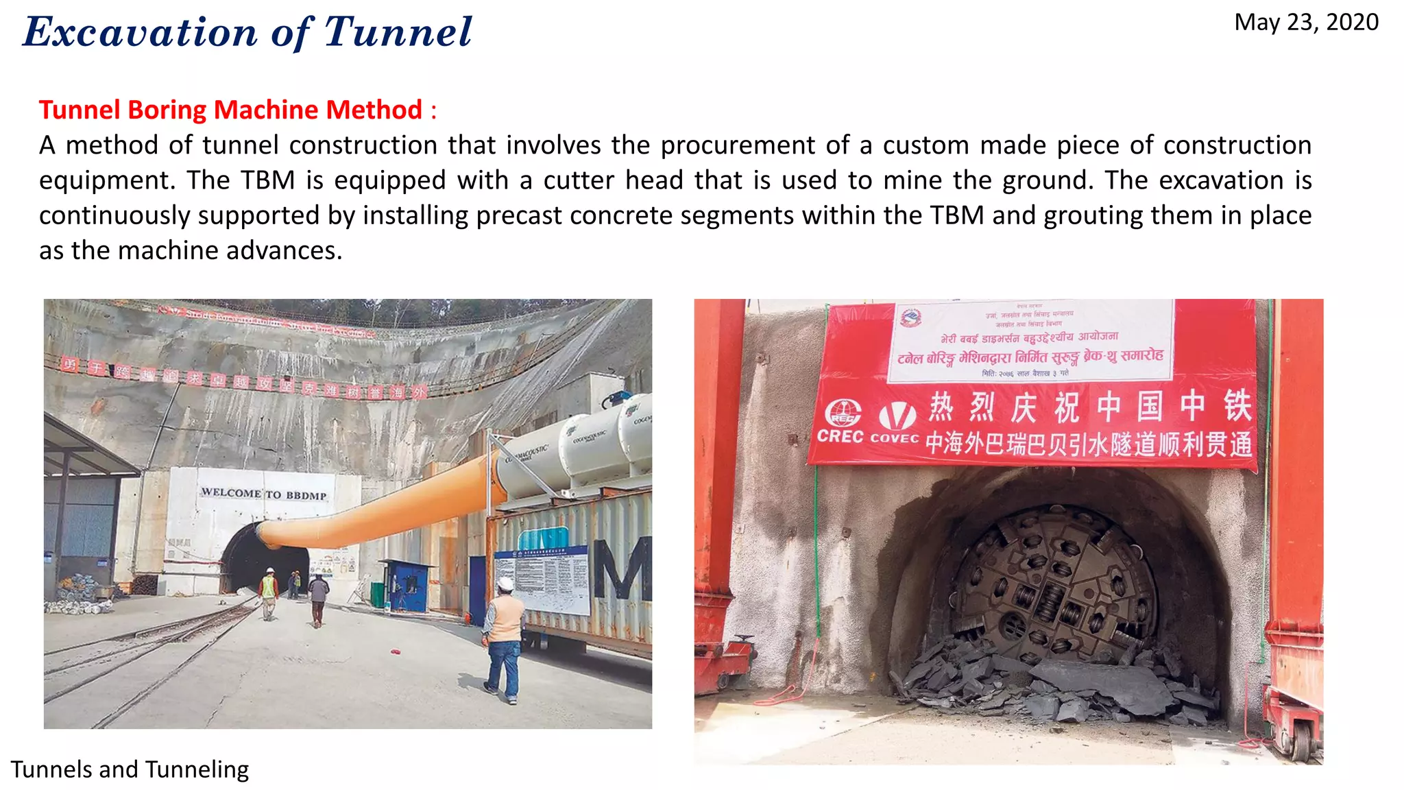 May 23, 2020
Tunnels and Tunneling
Excavation of Tunnel
Tunnel Boring Machine Method :
A method of tunnel construction that involves the procurement of a custom made piece of construction
equipment. The TBM is equipped with a cutter head that is used to mine the ground. The excavation is
continuously supported by installing precast concrete segments within the TBM and grouting them in place
as the machine advances.
 