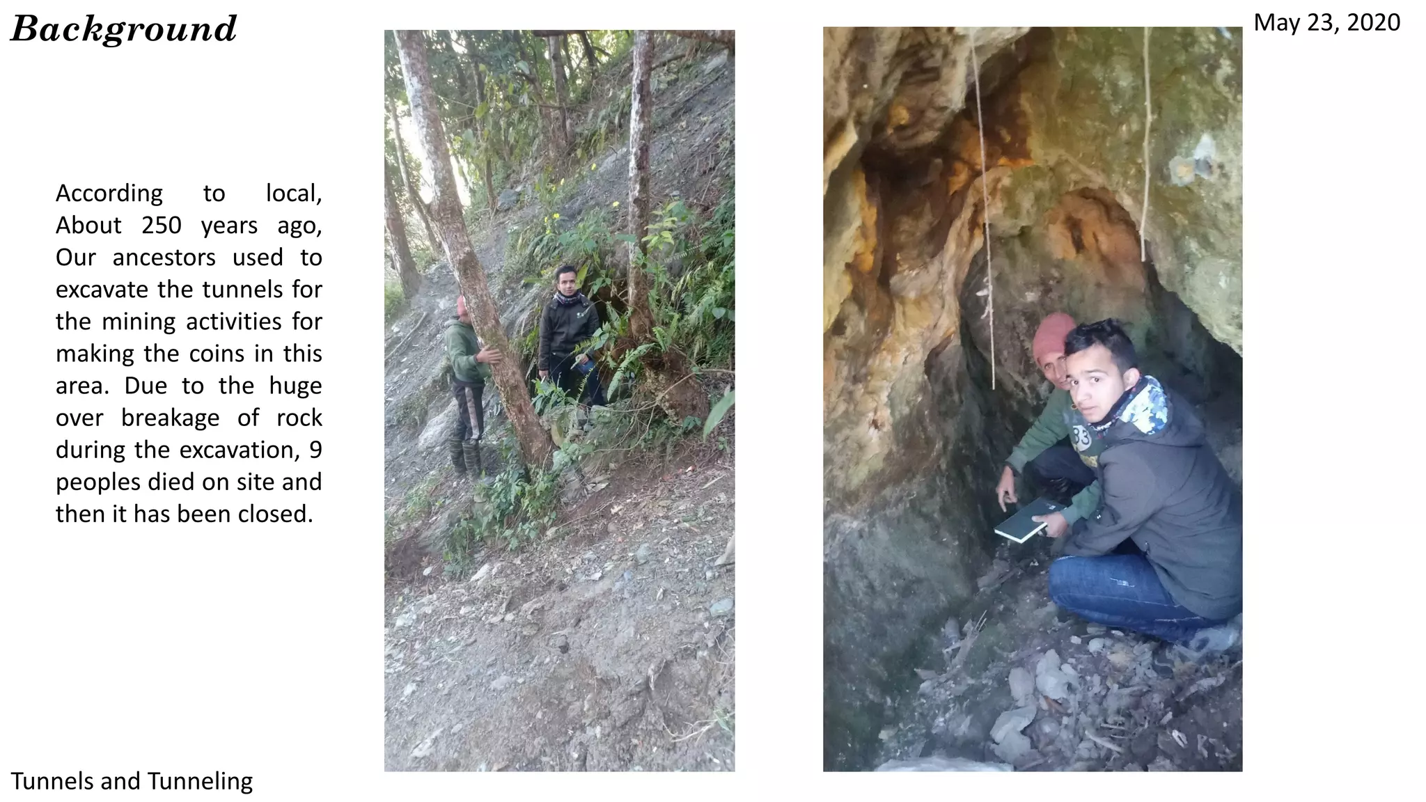 May 23, 2020
Tunnels and Tunneling
Background
According to local,
About 250 years ago,
Our ancestors used to
excavate the tunnels for
the mining activities for
making the coins in this
area. Due to the huge
over breakage of rock
during the excavation, 9
peoples died on site and
then it has been closed.
 