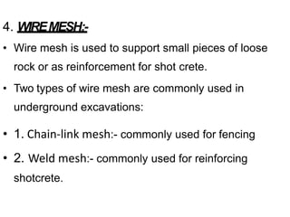 4. WIREMESH:-
• Wire mesh is used to support small pieces of loose
rock or as reinforcement for shot crete.
• Two types of wire mesh are commonly used in
underground excavations:
• 1. Chain-link mesh:- commonly used for fencing
• 2. Weld mesh:- commonly used for reinforcing
shotcrete.
 