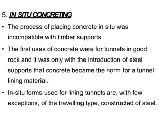 5. IN SITUCONCRETING
• The process of placing concrete in situ was
incompatible with timber supports.
• The first uses of concrete were for tunnels in good
rock and it was only with the introduction of steel
supports that concrete became the norm for a tunnel
lining material.
• In-situ forms used for lining tunnels are, with few
exceptions, of the travelling type, constructed of steel.
 