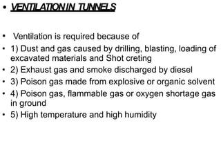 • VENTILATIONIN TUNNELS
• Ventilation is required because of
• 1) Dust and gas caused by drilling, blasting, loading of
excavated materials and Shot creting
• 2) Exhaust gas and smoke discharged by diesel
• 3) Poison gas made from explosive or organic solvent
• 4) Poison gas, flammable gas or oxygen shortage gas
in ground
• 5) High temperature and high humidity
 