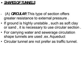 • SHAPESOFTUNNELS
• (A) CIRCULAR:This type of section offers
greater resistance to external pressure .
• If ground is highly unstable , such as soft clay
or sand , it is necessary to use circular section .
• For carrying water and sewerage circulation
shape tunnels are used .ex. Aqueduct
• Circular tunnel are not prefer as traffic tunnel.
 