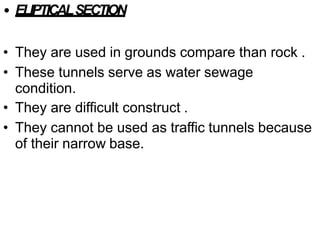 • ELIPTICALSECTION
• They are used in grounds compare than rock .
• These tunnels serve as water sewage
condition.
• They are difficult construct .
• They cannot be used as traffic tunnels because
of their narrow base.
 