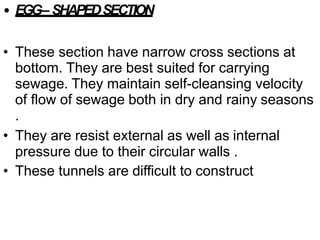 • EGG– SHAPEDSECTION
• These section have narrow cross sections at
bottom. They are best suited for carrying
sewage. They maintain self-cleansing velocity
of flow of sewage both in dry and rainy seasons
.
• They are resist external as well as internal
pressure due to their circular walls .
• These tunnels are difficult to construct
 