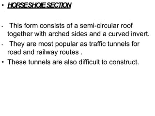 • HORSESHOIESECTION
• This form consists of a semi-circular roof
together with arched sides and a curved invert.
• They are most popular as traffic tunnels for
road and railway routes .
• These tunnels are also difficult to construct.
 