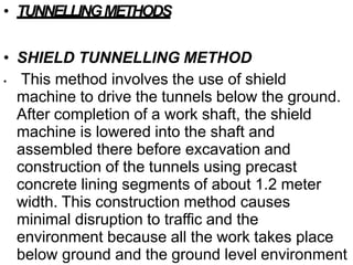 • TUNNELLINGMETHODS
• SHIELD TUNNELLING METHOD
• This method involves the use of shield
machine to drive the tunnels below the ground.
After completion of a work shaft, the shield
machine is lowered into the shaft and
assembled there before excavation and
construction of the tunnels using precast
concrete lining segments of about 1.2 meter
width. This construction method causes
minimal disruption to traffic and the
environment because all the work takes place
below ground and the ground level environment
 