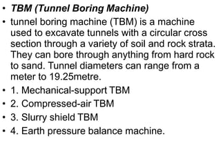 • TBM (Tunnel Boring Machine)
• tunnel boring machine (TBM) is a machine
used to excavate tunnels with a circular cross
section through a variety of soil and rock strata.
They can bore through anything from hard rock
to sand. Tunnel diameters can range from a
meter to 19.25metre.
• 1. Mechanical-support TBM
• 2. Compressed-air TBM
• 3. Slurry shield TBM
• 4. Earth pressure balance machine.
 