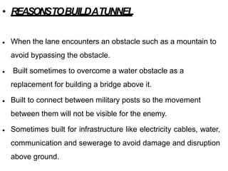 • REASONSTOBUILDATUNNEL
• When the lane encounters an obstacle such as a mountain to
avoid bypassing the obstacle.
Built sometimes to overcome a water obstacle as a
replacement for building a bridge above it.
•
• Built to connect between military posts so the movement
between them will not be visible for the enemy.
Sometimes built for infrastructure like electricity cables, water,
communication and sewerage to avoid damage and disruption
above ground.
•
 