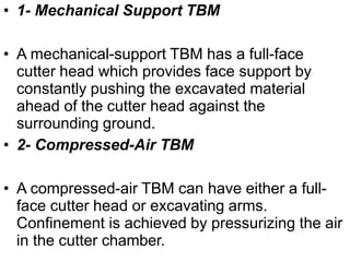 • 1- Mechanical Support TBM
• A mechanical-support TBM has a full-face
cutter head which provides face support by
constantly pushing the excavated material
ahead of the cutter head against the
surrounding ground.
• 2- Compressed-Air TBM
• A compressed-air TBM can have either a full-
face cutter head or excavating arms.
Confinement is achieved by pressurizing the air
in the cutter chamber.
 