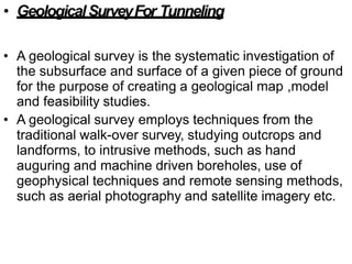 • GeologicalSurveyFor Tunneling
• A geological survey is the systematic investigation of
the subsurface and surface of a given piece of ground
for the purpose of creating a geological map ,model
and feasibility studies.
• A geological survey employs techniques from the
traditional walk-over survey, studying outcrops and
landforms, to intrusive methods, such as hand
auguring and machine driven boreholes, use of
geophysical techniques and remote sensing methods,
such as aerial photography and satellite imagery etc.
 