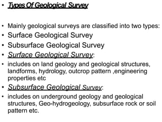 • TypesOfGeological Survey
• Mainly geological surveys are classified into two types:
• Surface Geological Survey
• Subsurface Geological Survey
• Surface Geological Survey:
• includes on land geology and geological structures,
landforms, hydrology, outcrop pattern ,engineering
properties etc
• Subsurface Geological Survey:
• includes on underground geology and geological
structures, Geo-hydrogeology, subsurface rock or soil
pattern etc.
 