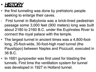 • HISTORY
• the first tunneling was done by prehistoric people
seeking to enlarge their caves.
• First tunnel in Babylonia was a brick-lined pedestrian
passage some 3,000 feet (900 meters) long was built
about 2180 to 2160 B.C. under the Euphrates River to
connect the royal palace with the temple.
• The largest tunnel in ancient times was a 4,800-foot-
long, 25-foot-wide, 30-foot-high road tunnel (the
Pausilippo) between Naples and Pozzuoli, executed in
36 B.C.
• In 1681 gunpowder was first used for blasting the
tunnels. First time the ventilation system for tunnel
was developed in 1927 in Holland tunnel.
 