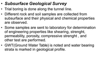 • Subsurface Geological Survey
• Trial boring is done along the tunnel line.
• Different rock and soil samples are collected from
subsurface and their physical and chemical properties
are observed.
• Some samples are sent to laboratory for determination
of engineering properties like shearing, strenght,
permeability, porosity, compressive strenght , and
other test are performed.
• GWT(Ground Water Table) is noted and water bearing
strata is marked in geological profile.
 