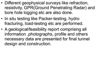 • Different geophysical surveys like refraction,
resistivity, GPR(Ground Penetrating Radar) and
bore hole logging etc are also done.
• In situ testing like Packer-testing, hydro
fracturing, load-testing etc are performed.
• A geological/feasibility report comprising all
information ,photographs, profile and others
necessary data are presented for final tunnel
design and construction.
 