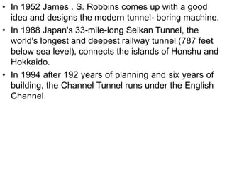 • In 1952 James . S. Robbins comes up with a good
idea and designs the modern tunnel- boring machine.
• In 1988 Japan's 33-mile-long Seikan Tunnel, the
world's longest and deepest railway tunnel (787 feet
below sea level), connects the islands of Honshu and
Hokkaido.
• In 1994 after 192 years of planning and six years of
building, the Channel Tunnel runs under the English
Channel.
 