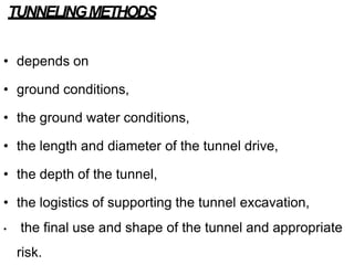TUNNELINGMETHODS
• depends on
• ground conditions,
• the ground water conditions,
• the length and diameter of the tunnel drive,
• the depth of the tunnel,
• the logistics of supporting the tunnel excavation,
• the final use and shape of the tunnel and appropriate
risk.
 