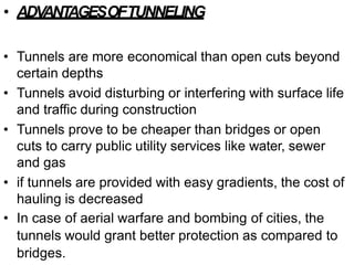 • ADV
ANT
AGESOFTUNNELING
• Tunnels are more economical than open cuts beyond
certain depths
• Tunnels avoid disturbing or interfering with surface life
and traffic during construction
• Tunnels prove to be cheaper than bridges or open
cuts to carry public utility services like water, sewer
and gas
• if tunnels are provided with easy gradients, the cost of
hauling is decreased
• In case of aerial warfare and bombing of cities, the
tunnels would grant better protection as compared to
bridges.
 