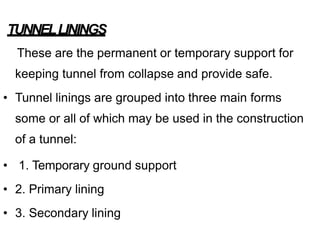 TUNNELLININGS
These are the permanent or temporary support for
keeping tunnel from collapse and provide safe.
• Tunnel linings are grouped into three main forms
some or all of which may be used in the construction
of a tunnel:
• 1. Temporary ground support
• 2. Primary lining
• 3. Secondary lining
 