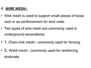 4. WIRE MESH:-
• Wire mesh is used to support small pieces of loose
rock or as reinforcement for shot crete.
• Two types of wire mesh are commonly used in
underground excavations:
• 1. Chain-link mesh:- commonly used for fencing
• 2. Weld mesh:- commonly used for reinforcing
shotcrete.
 