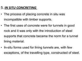 5. IN SITU CONCRETING
• The process of placing concrete in situ was
incompatible with timber supports.
• The first uses of concrete were for tunnels in good
rock and it was only with the introduction of steel
supports that concrete became the norm for a tunnel
lining material.
• In-situ forms used for lining tunnels are, with few
exceptions, of the travelling type, constructed of steel.
 