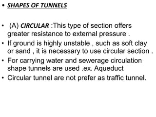 • SHAPES OF TUNNELS
• (A) CIRCULAR :This type of section offers
greater resistance to external pressure .
• If ground is highly unstable , such as soft clay
or sand , it is necessary to use circular section .
• For carrying water and sewerage circulation
shape tunnels are used .ex. Aqueduct
• Circular tunnel are not prefer as traffic tunnel.
 