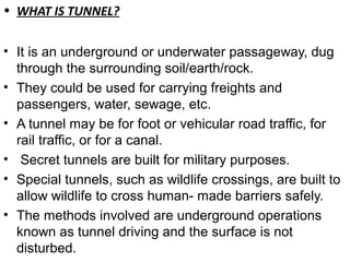 • WHAT IS TUNNEL?
• It is an underground or underwater passageway, dug
through the surrounding soil/earth/rock.
• They could be used for carrying freights and
passengers, water, sewage, etc.
• A tunnel may be for foot or vehicular road traffic, for
rail traffic, or for a canal.
• Secret tunnels are built for military purposes.
• Special tunnels, such as wildlife crossings, are built to
allow wildlife to cross human- made barriers safely.
• The methods involved are underground operations
known as tunnel driving and the surface is not
disturbed.
 