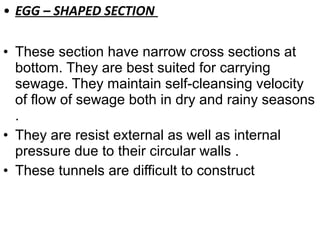 • EGG – SHAPED SECTION
• These section have narrow cross sections at
bottom. They are best suited for carrying
sewage. They maintain self-cleansing velocity
of flow of sewage both in dry and rainy seasons
.
• They are resist external as well as internal
pressure due to their circular walls .
• These tunnels are difficult to construct
 