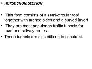 • HORSE SHOIE SECTION
• This form consists of a semi-circular roof
together with arched sides and a curved invert.
• They are most popular as traffic tunnels for
road and railway routes .
• These tunnels are also difficult to construct.
 