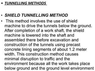 • TUNNELLING METHODS
• SHIELD TUNNELLING METHOD
• This method involves the use of shield
machine to drive the tunnels below the ground.
After completion of a work shaft, the shield
machine is lowered into the shaft and
assembled there before excavation and
construction of the tunnels using precast
concrete lining segments of about 1.2 meter
width. This construction method causes
minimal disruption to traffic and the
environment because all the work takes place
below ground and the ground level environment
 