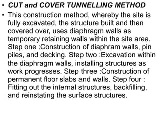 • CUT and COVER TUNNELLING METHOD
• This construction method, whereby the site is
fully excavated, the structure built and then
covered over, uses diaphragm walls as
temporary retaining walls within the site area.
Step one :Construction of diaphram walls, pin
piles, and decking. Step two :Excavation within
the diaphragm walls, installing structures as
work progresses. Step three :Construction of
permanent floor slabs and walls. Step four :
Fitting out the internal structures, backfilling,
and reinstating the surface structures.
 