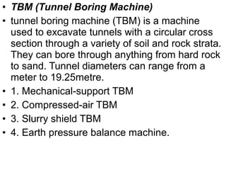 • TBM (Tunnel Boring Machine)
• tunnel boring machine (TBM) is a machine
used to excavate tunnels with a circular cross
section through a variety of soil and rock strata.
They can bore through anything from hard rock
to sand. Tunnel diameters can range from a
meter to 19.25metre.
• 1. Mechanical-support TBM
• 2. Compressed-air TBM
• 3. Slurry shield TBM
• 4. Earth pressure balance machine.
 